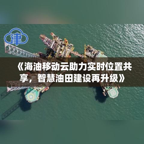 《海油移動云助力實時位置共享，智慧油田建設(shè)再升級》