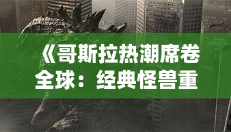 《哥斯拉熱潮席卷全球：經(jīng)典怪獸重燃熒幕魅力》