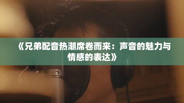 《兄弟配音熱潮席卷而來：聲音的魅力與情感的表達》