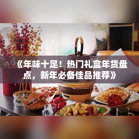 《年味十足！熱門禮盒年貨盤點(diǎn)，新年必備佳品推薦》