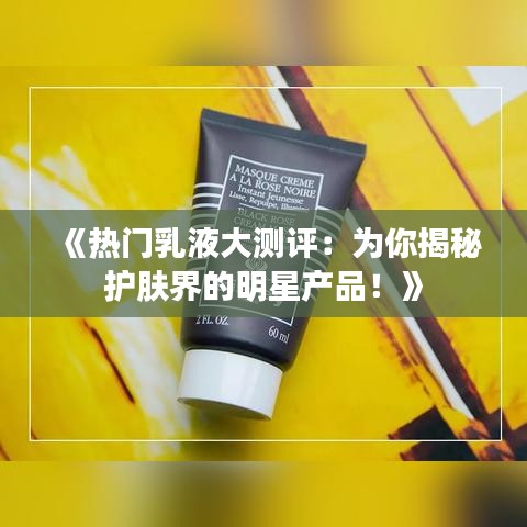 《熱門乳液大測評：為你揭秘護膚界的明星產(chǎn)品！》