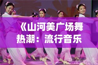 《山河美廣場(chǎng)舞熱潮：流行音樂(lè)與民族風(fēng)情的完美融合》