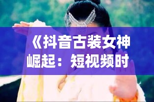 《抖音古裝女神崛起：短視頻時(shí)代的古裝魅力》