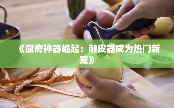 《廚房神器崛起：削皮器成為熱門新寵》