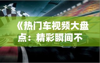 《熱門(mén)車(chē)視頻大盤(pán)點(diǎn)：精彩瞬間不容錯(cuò)過(guò)！》