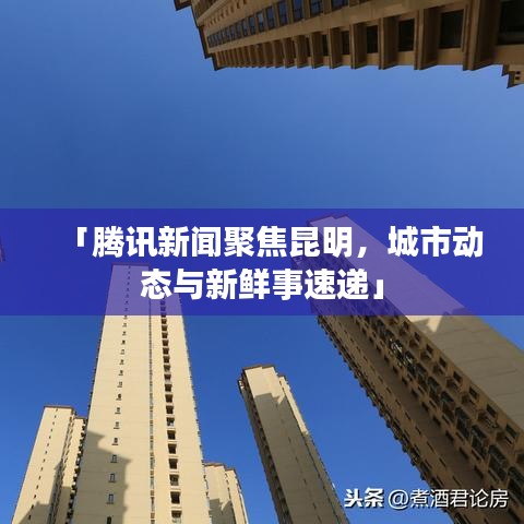 「騰訊新聞聚焦昆明，城市動(dòng)態(tài)與新鮮事速遞」