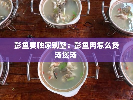 彭魚宴獨家別墅：彭魚肉怎么煲湯煲湯 