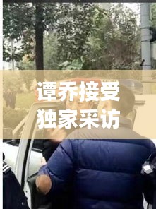 譚喬接受獨家采訪：譚喬接受獨家采訪是真的嗎 