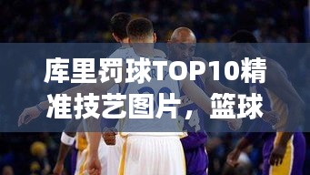 庫里罰球TOP10精準(zhǔn)技藝圖片，籃球界翹楚風(fēng)采展示