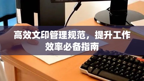 高效文印管理規(guī)范，提升工作效率必備指南