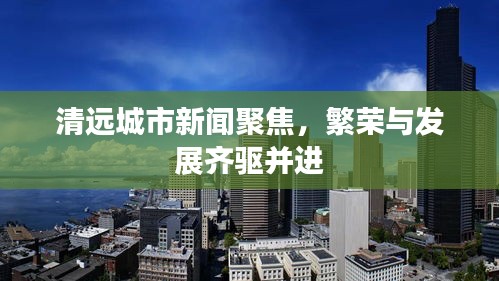 清遠城市新聞聚焦，繁榮與發(fā)展齊驅并進