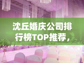 沈丘婚慶公司排行榜TOP推薦，優(yōu)質(zhì)服務(wù)一覽無余！